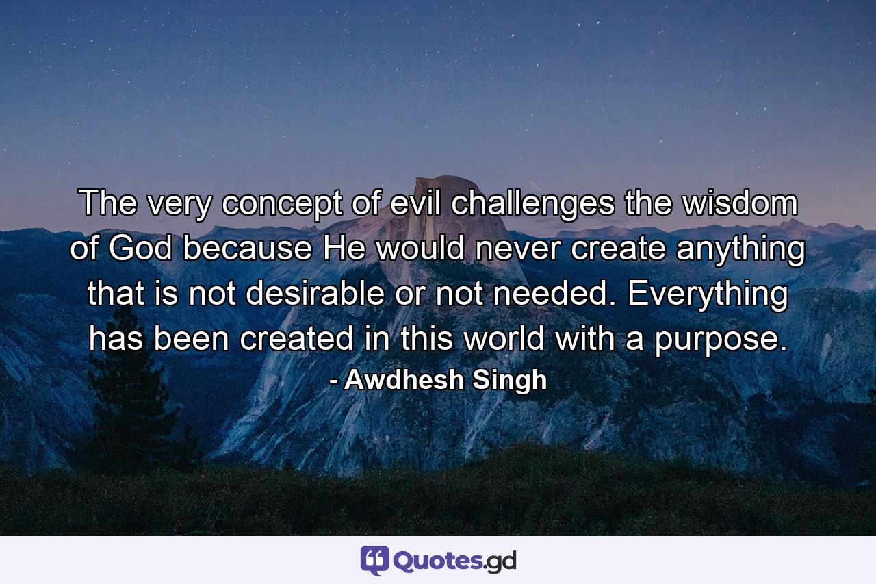 The very concept of evil challenges the wisdom of God because He would never create anything that is not desirable or not needed. Everything has been created in this world with a purpose. - Quote by Awdhesh Singh