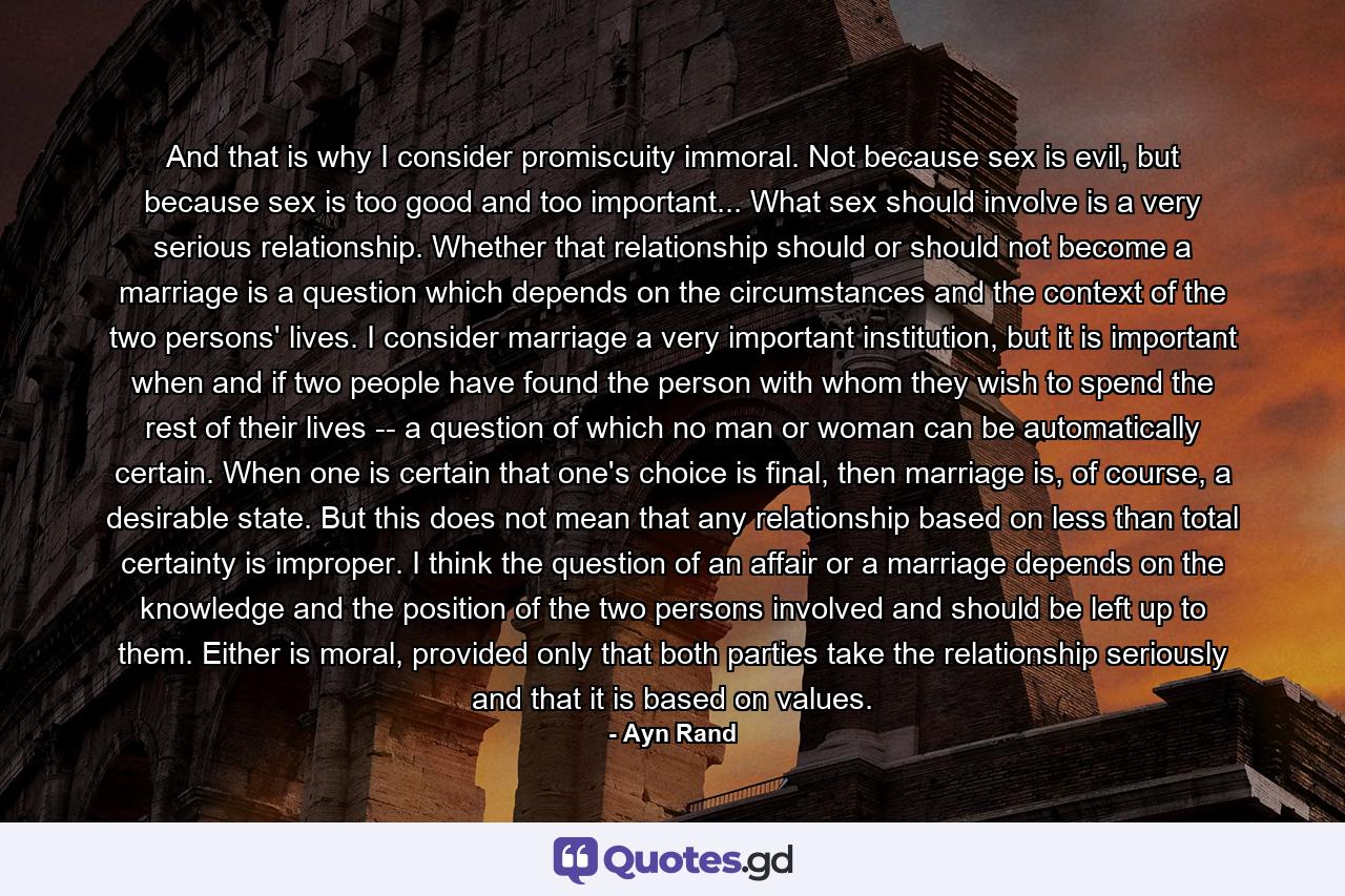 And that is why I consider promiscuity immoral. Not because sex is evil, but because sex is too good and too important... What sex should involve is a very serious relationship. Whether that relationship should or should not become a marriage is a question which depends on the circumstances and the context of the two persons' lives. I consider marriage a very important institution, but it is important when and if two people have found the person with whom they wish to spend the rest of their lives -- a question of which no man or woman can be automatically certain. When one is certain that one's choice is final, then marriage is, of course, a desirable state. But this does not mean that any relationship based on less than total certainty is improper. I think the question of an affair or a marriage depends on the knowledge and the position of the two persons involved and should be left up to them. Either is moral, provided only that both parties take the relationship seriously and that it is based on values. - Quote by Ayn Rand