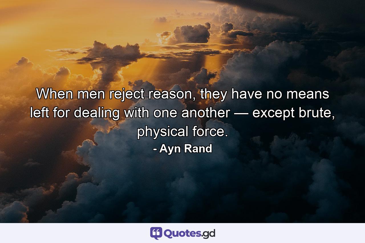 When men reject reason, they have no means left for dealing with one another — except brute, physical force. - Quote by Ayn Rand