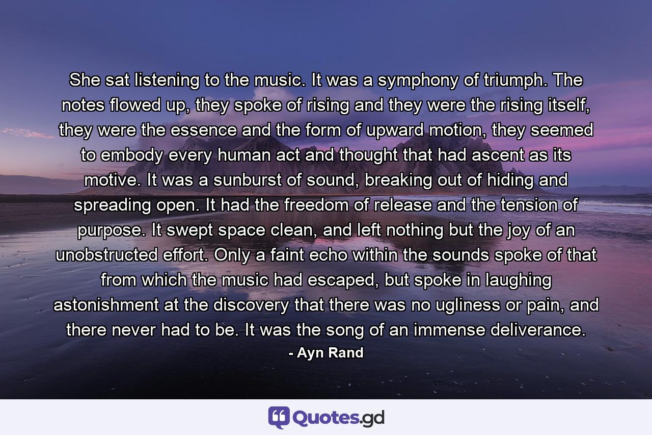 She sat listening to the music. It was a symphony of triumph. The notes flowed up, they spoke of rising and they were the rising itself, they were the essence and the form of upward motion, they seemed to embody every human act and thought that had ascent as its motive. It was a sunburst of sound, breaking out of hiding and spreading open. It had the freedom of release and the tension of purpose. It swept space clean, and left nothing but the joy of an unobstructed effort. Only a faint echo within the sounds spoke of that from which the music had escaped, but spoke in laughing astonishment at the discovery that there was no ugliness or pain, and there never had to be. It was the song of an immense deliverance. - Quote by Ayn Rand