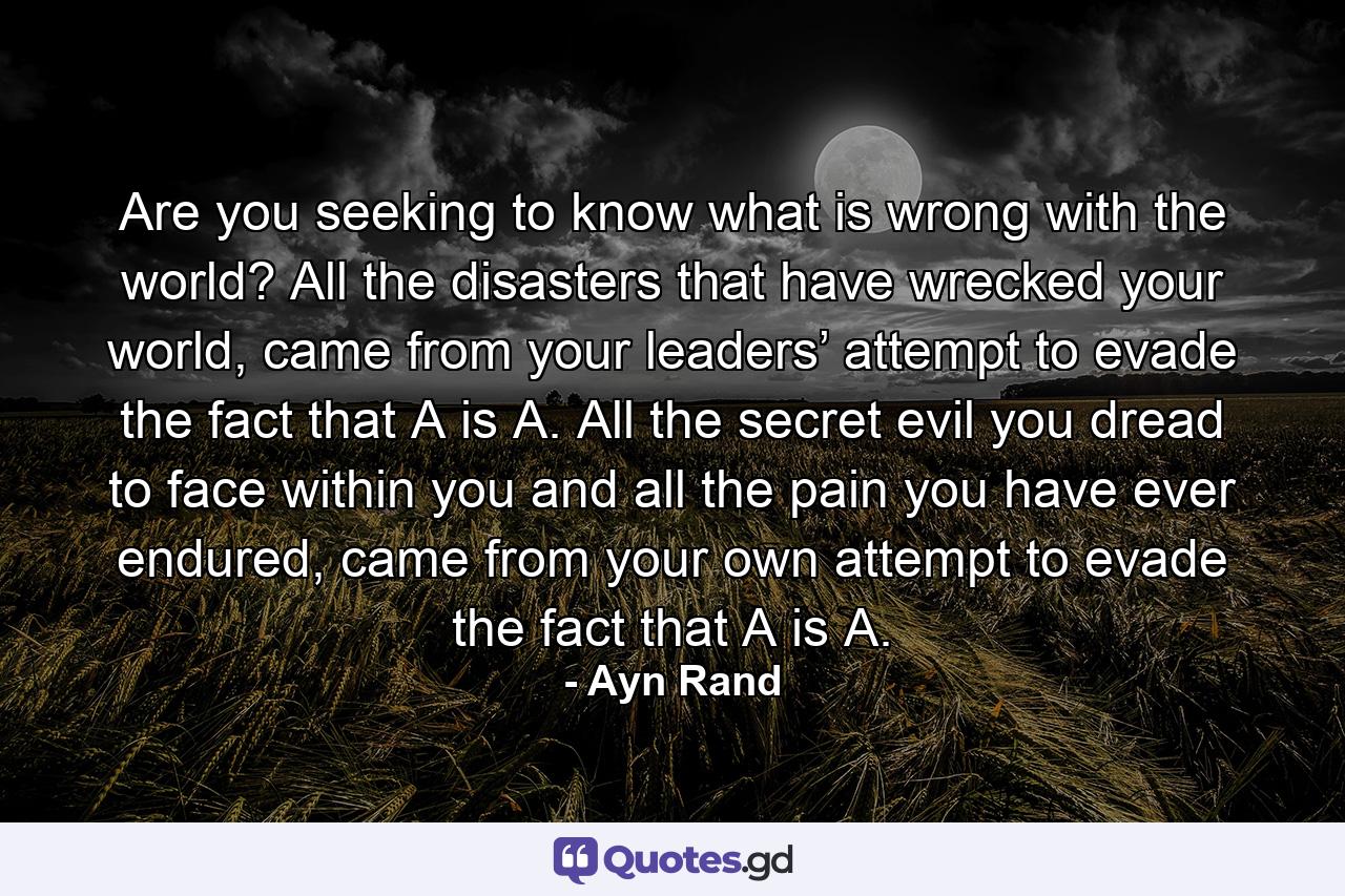 Are you seeking to know what is wrong with the world? All the disasters that have wrecked your world, came from your leaders’ attempt to evade the fact that A is A. All the secret evil you dread to face within you and all the pain you have ever endured, came from your own attempt to evade the fact that A is A. - Quote by Ayn Rand