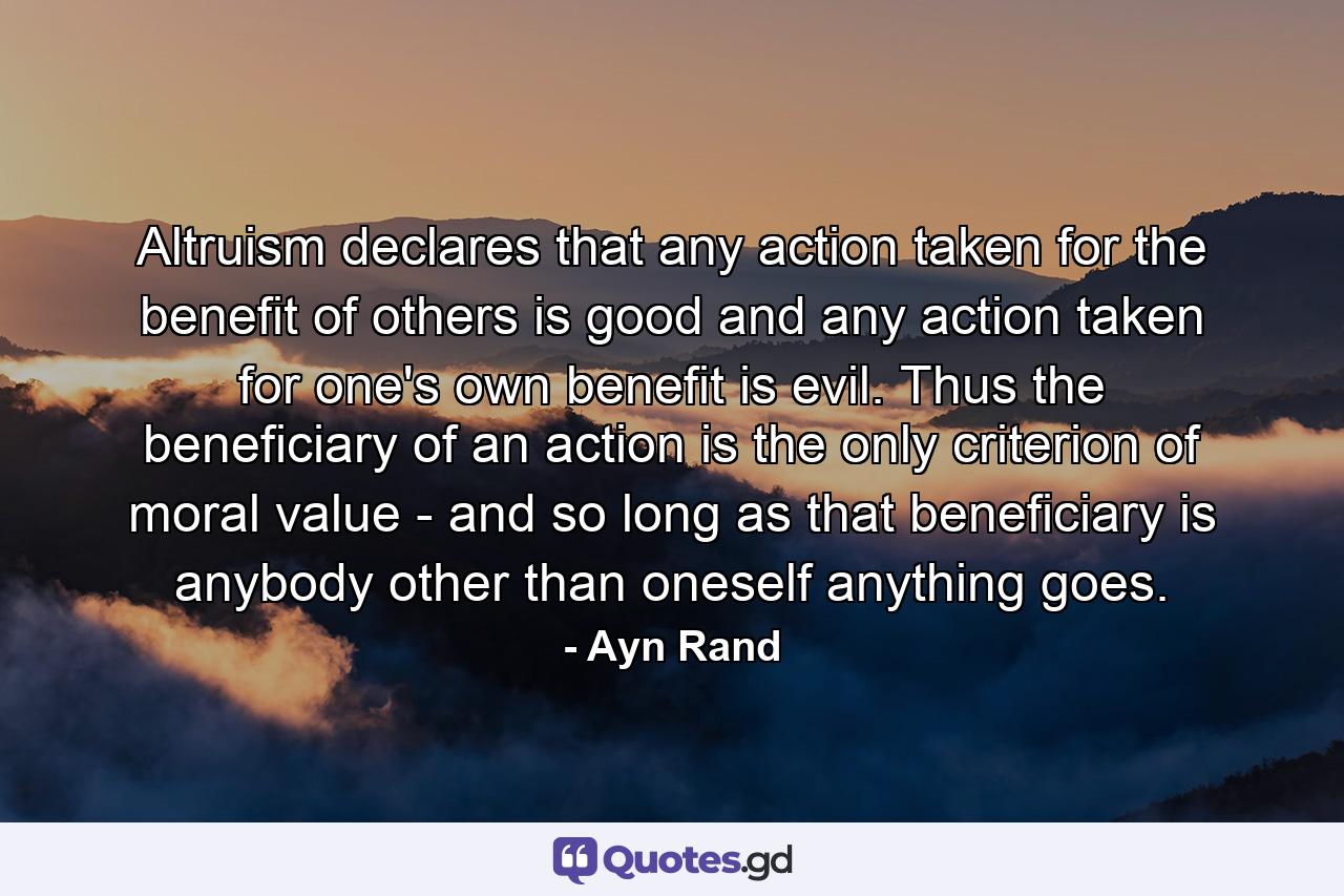 Altruism declares that any action taken for the benefit of others is good  and any action taken for one's own benefit is evil. Thus the beneficiary of an action is the only criterion of moral value - and so long as that beneficiary is anybody other than oneself  anything goes. - Quote by Ayn Rand