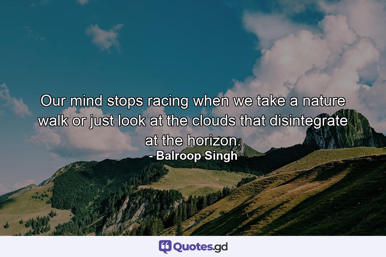 Our mind stops racing when we take a nature walk or just look at the clouds that disintegrate at the horizon. - Quote by Balroop Singh