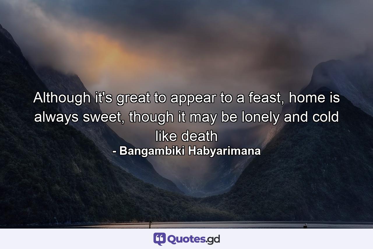 Although it's great to appear to a feast, home is always sweet, though it may be lonely and cold like death - Quote by Bangambiki Habyarimana