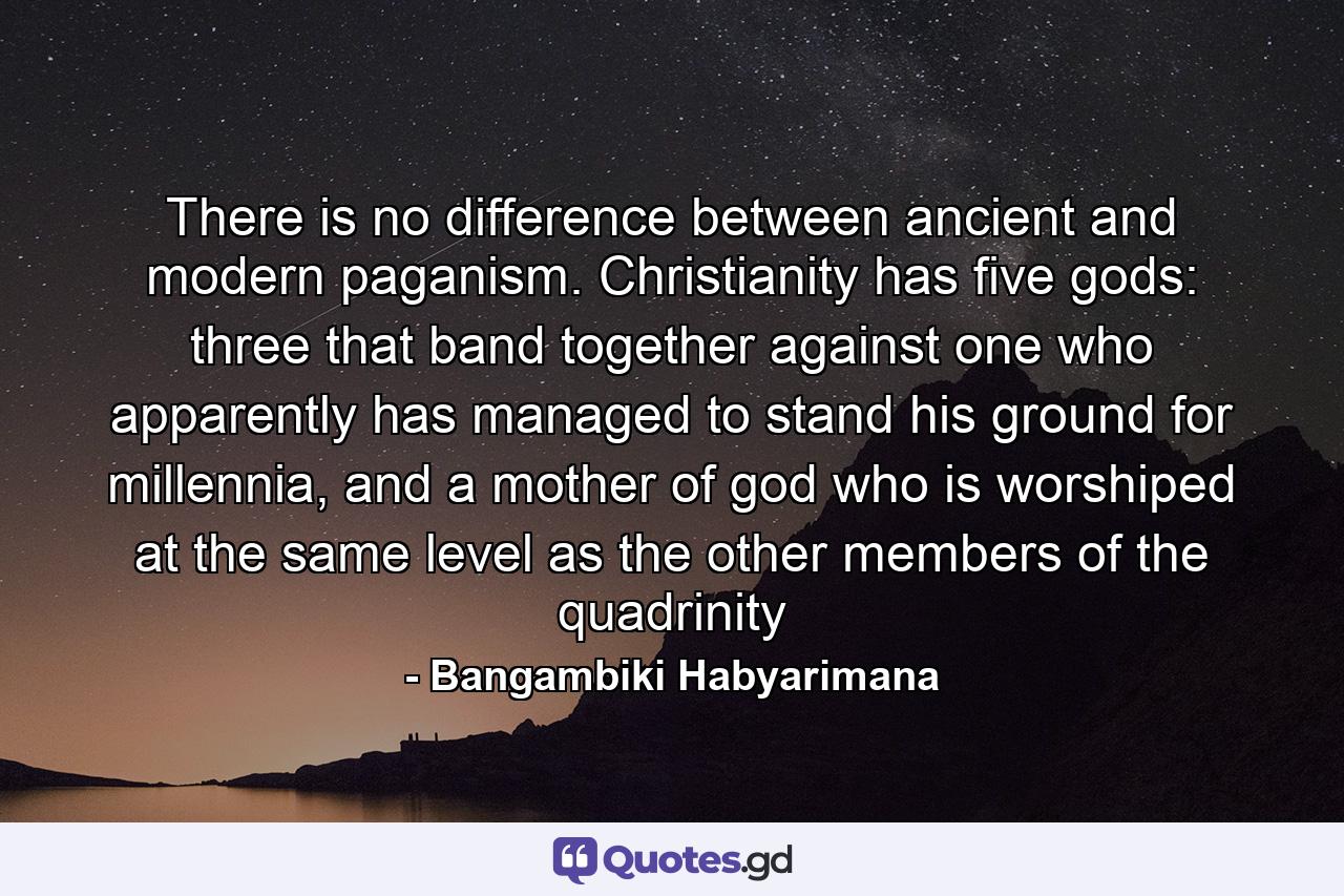 There is no difference between ancient and modern paganism. Christianity has five gods: three that band together against one who apparently has managed to stand his ground for millennia, and a mother of god who is worshiped at the same level as the other members of the quadrinity - Quote by Bangambiki Habyarimana