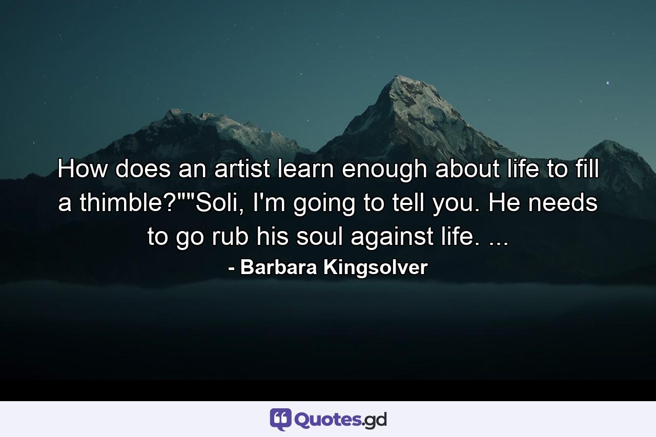 How does an artist learn enough about life to fill a thimble?""Soli, I'm going to tell you. He needs to go rub his soul against life. ... - Quote by Barbara Kingsolver