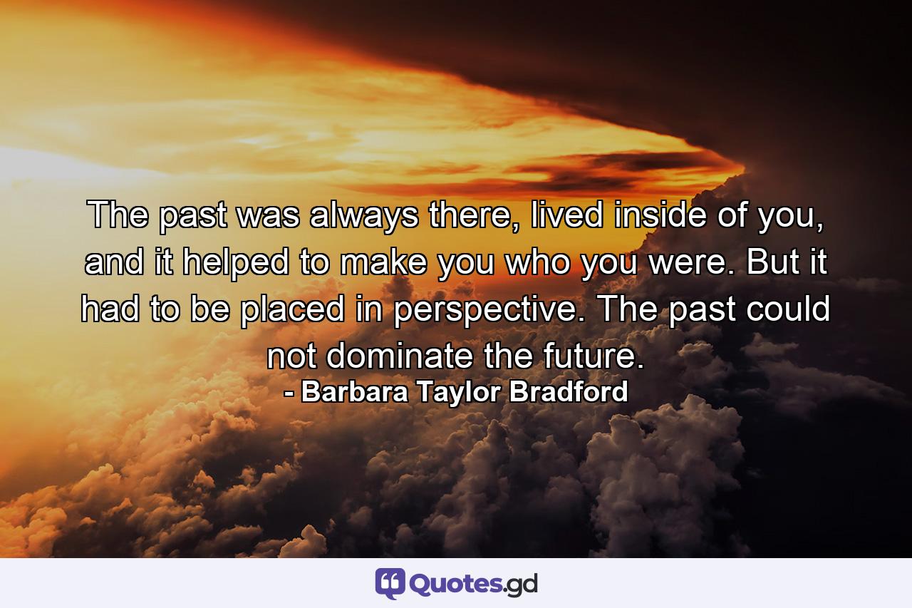 The past was always there, lived inside of you, and it helped to make you who you were. But it had to be placed in perspective. The past could not dominate the future. - Quote by Barbara Taylor Bradford