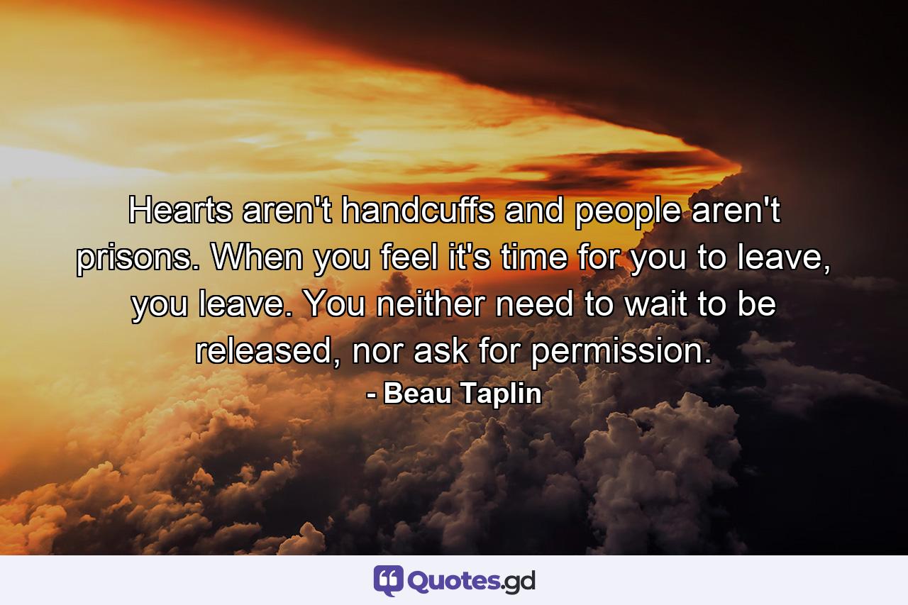 Hearts aren't handcuffs and people aren't prisons. When you feel it's time for you to leave, you leave. You neither need to wait to be released, nor ask for permission. - Quote by Beau Taplin