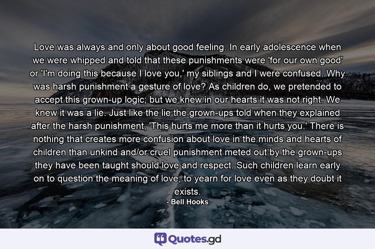 Love was always and only about good feeling. In early adolescence when we were whipped and told that these punishments were 'for our own good' or 'I'm doing this because I love you,' my siblings and I were confused. Why was harsh punishment a gesture of love? As children do, we pretended to accept this grown-up logic; but we knew in our hearts it was not right. We knew it was a lie. Just like the lie the grown-ups told when they explained after the harsh punishment, 'This hurts me more than it hurts you.' There is nothing that creates more confusion about love in the minds and hearts of children than unkind and/or cruel punishment meted out by the grown-ups they have been taught should love and respect. Such children learn early on to question the meaning of love, to yearn for love even as they doubt it exists. - Quote by Bell Hooks