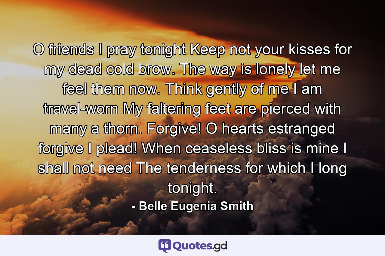 O friends  I pray tonight  Keep not your kisses for my dead cold brow. The way is lonely  let me feel them now. Think gently of me  I am travel-worn  My faltering feet are pierced with many a thorn. Forgive! O hearts estranged  forgive  I plead! When ceaseless bliss is mine I shall not need The tenderness for which I long tonight. - Quote by Belle Eugenia Smith