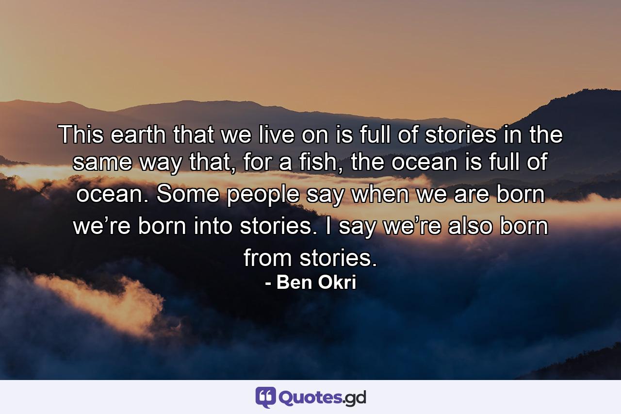 This earth that we live on is full of stories in the same way that, for a fish, the ocean is full of ocean. Some people say when we are born we’re born into stories. I say we’re also born from stories. - Quote by Ben Okri