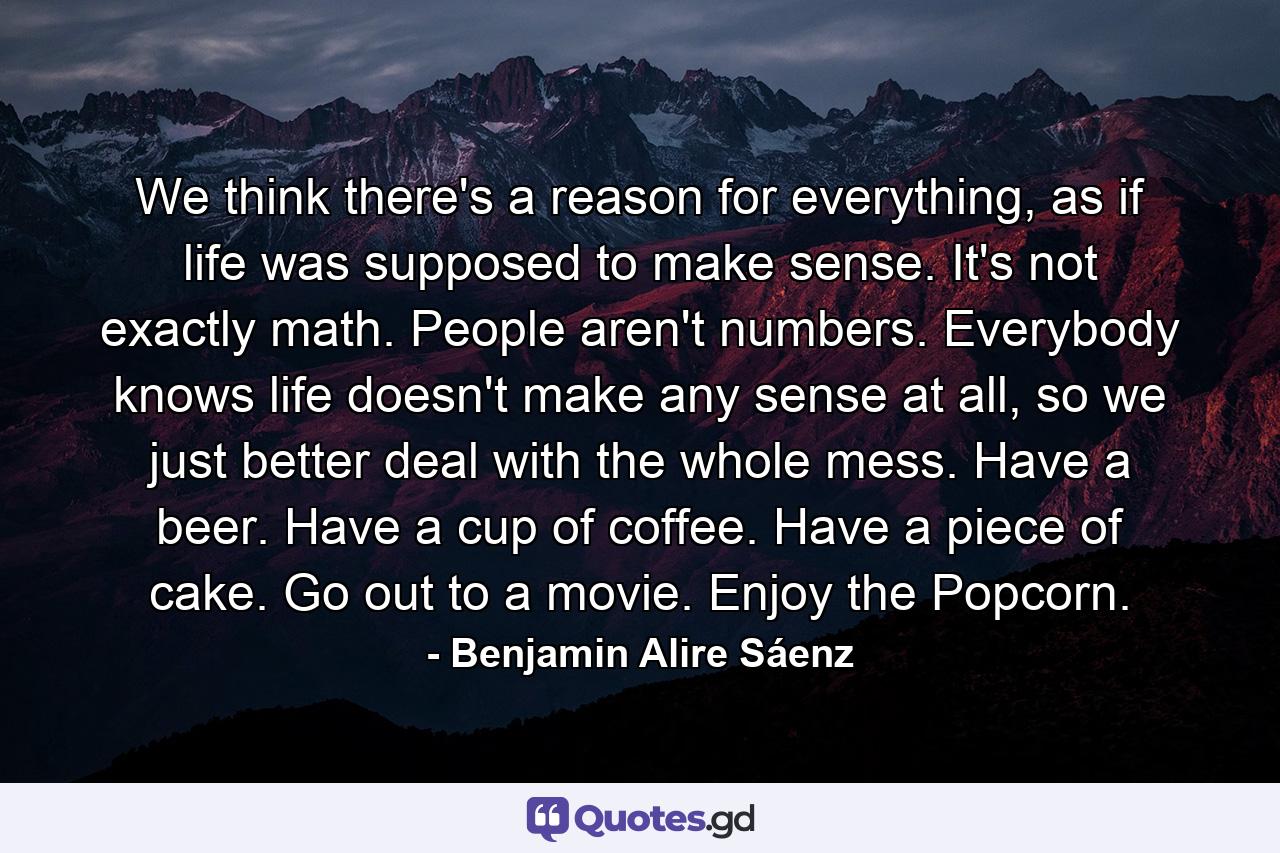 We think there's a reason for everything, as if life was supposed to make sense. It's not exactly math. People aren't numbers. Everybody knows life doesn't make any sense at all, so we just better deal with the whole mess. Have a beer. Have a cup of coffee. Have a piece of cake. Go out to a movie. Enjoy the Popcorn. - Quote by Benjamin Alire Sáenz