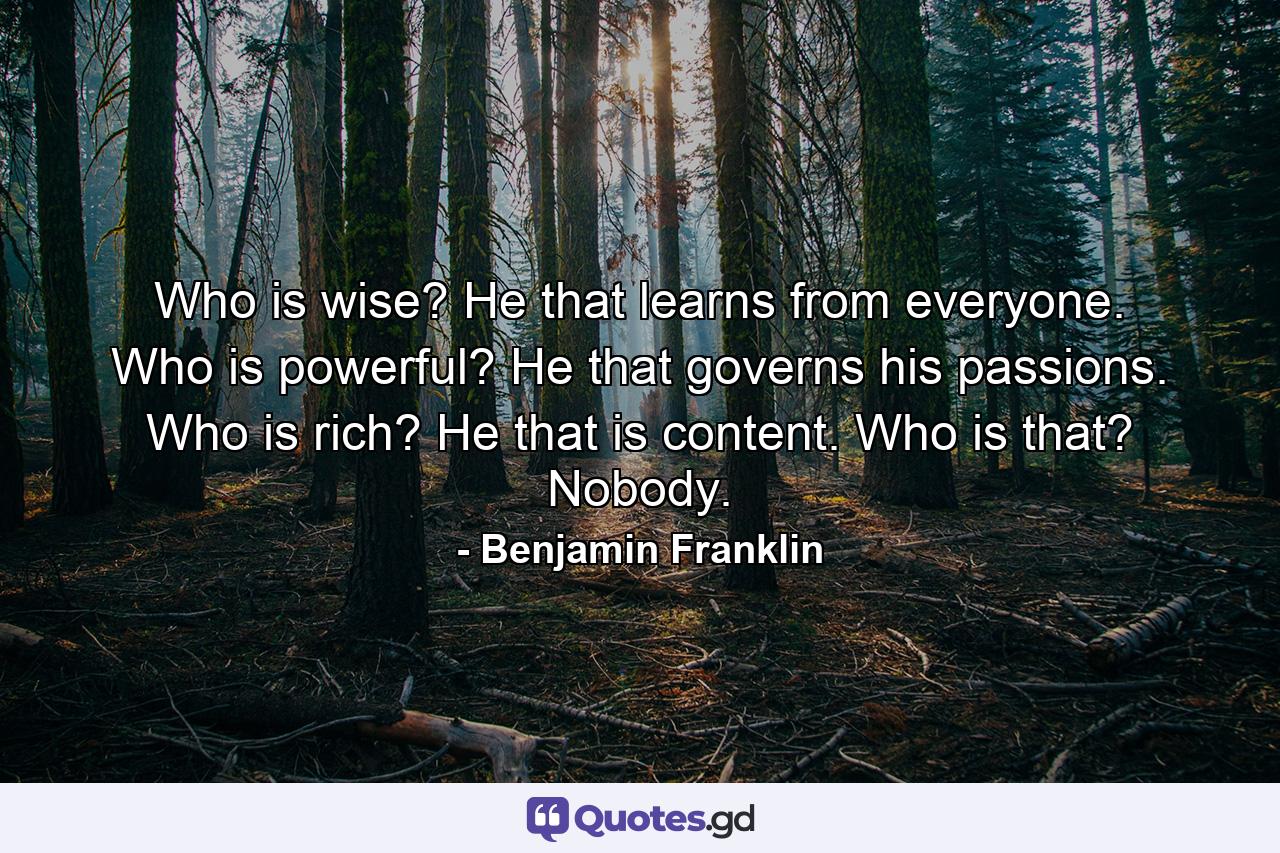 Who is wise? He that learns from everyone. Who is powerful? He that governs his passions. Who is rich? He that is content. Who is that? Nobody. - Quote by Benjamin Franklin