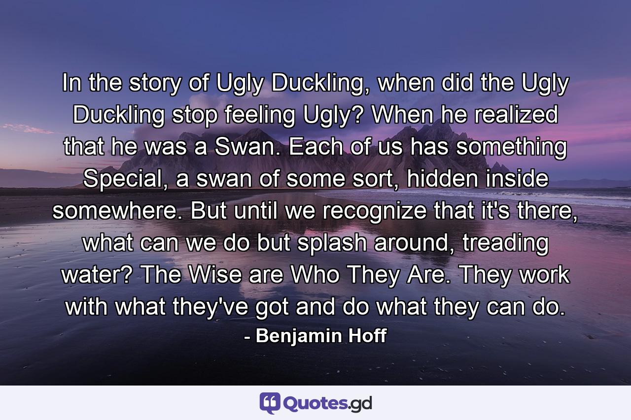 In the story of Ugly Duckling, when did the Ugly Duckling stop feeling Ugly? When he realized that he was a Swan. Each of us has something Special, a swan of some sort, hidden inside somewhere. But until we recognize that it's there, what can we do but splash around, treading water? The Wise are Who They Are. They work with what they've got and do what they can do. - Quote by Benjamin Hoff