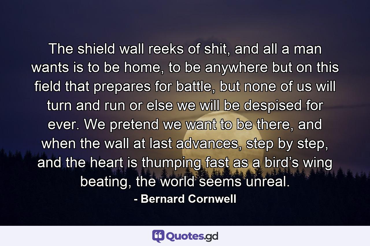 The shield wall reeks of shit, and all a man wants is to be home, to be anywhere but on this field that prepares for battle, but none of us will turn and run or else we will be despised for ever. We pretend we want to be there, and when the wall at last advances, step by step, and the heart is thumping fast as a bird’s wing beating, the world seems unreal. - Quote by Bernard Cornwell