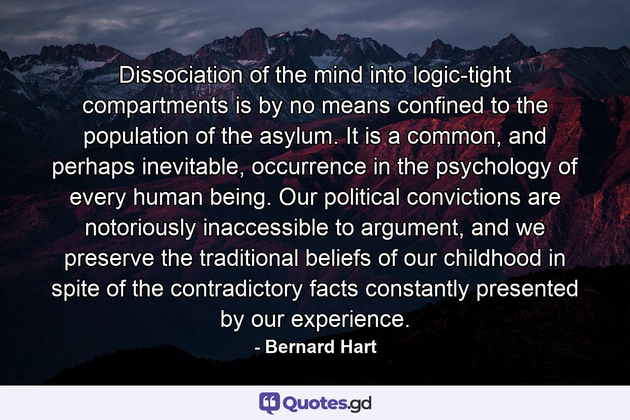 Dissociation of the mind into logic-tight compartments is by no means confined to the population of the asylum. It is a common, and perhaps inevitable, occurrence in the psychology of every human being. Our political convictions are notoriously inaccessible to argument, and we preserve the traditional beliefs of our childhood in spite of the contradictory facts constantly presented by our experience. - Quote by Bernard Hart