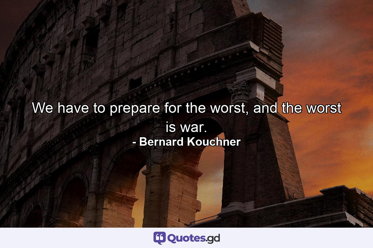 We have to prepare for the worst, and the worst is war. - Quote by Bernard Kouchner