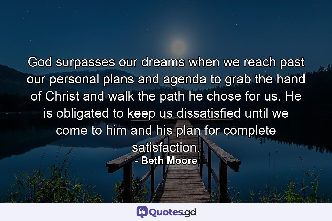 God surpasses our dreams when we reach past our personal plans and agenda to grab the hand of Christ and walk the path he chose for us.  He is obligated to keep us dissatisfied until we come to him and his plan for complete satisfaction. - Quote by Beth Moore