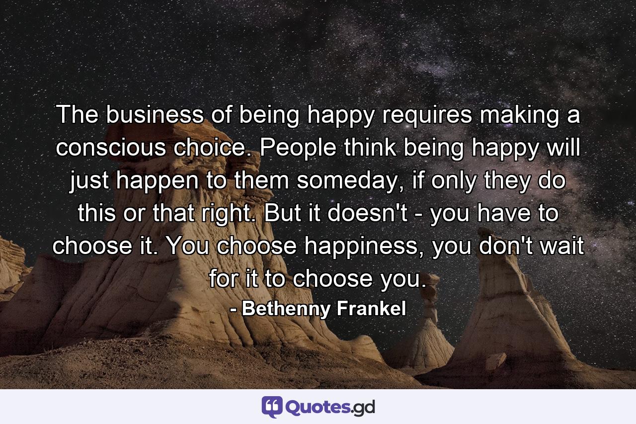 The business of being happy requires making a conscious choice. People think being happy will just happen to them someday, if only they do this or that right. But it doesn't - you have to choose it. You choose happiness, you don't wait for it to choose you. - Quote by Bethenny Frankel