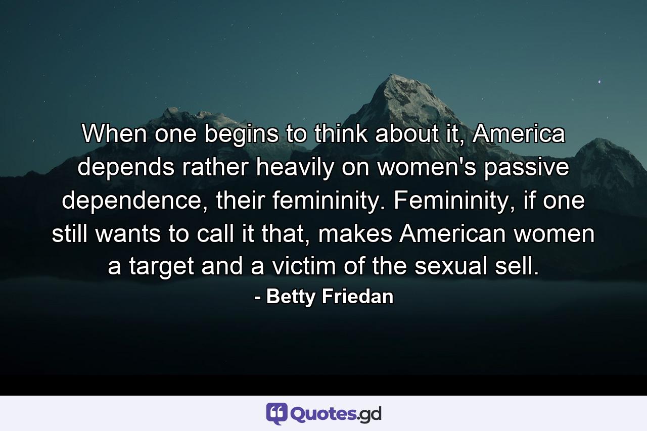 When one begins to think about it, America depends rather heavily on women's passive dependence, their femininity. Femininity, if one still wants to call it that, makes American women a target and a victim of the sexual sell. - Quote by Betty Friedan