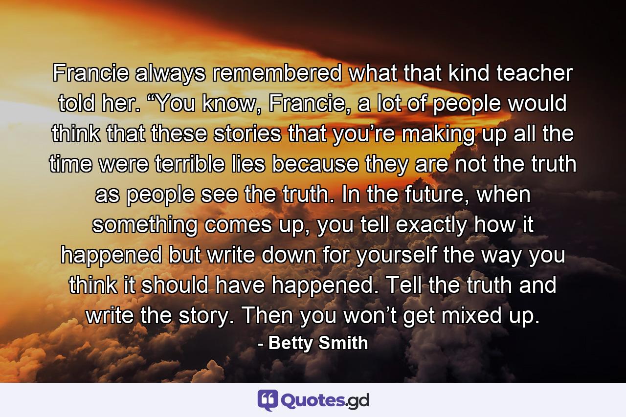 Francie always remembered what that kind teacher told her. “You know, Francie, a lot of people would think that these stories that you’re making up all the time were terrible lies because they are not the truth as people see the truth. In the future, when something comes up, you tell exactly how it happened but write down for yourself the way you think it should have happened. Tell the truth and write the story. Then you won’t get mixed up. - Quote by Betty Smith