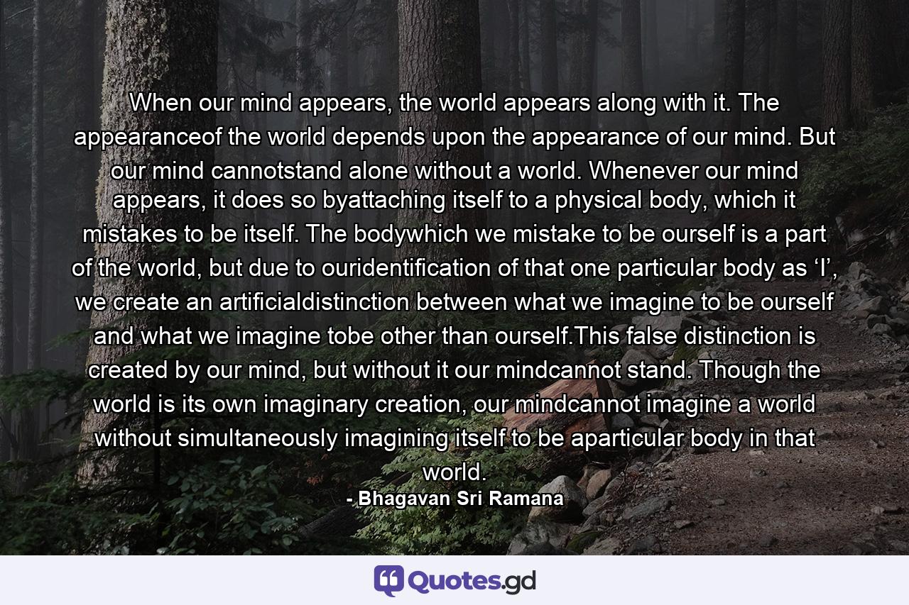 When our mind appears, the world appears along with it. The appearanceof the world depends upon the appearance of our mind. But our mind cannotstand alone without a world. Whenever our mind appears, it does so byattaching itself to a physical body, which it mistakes to be itself. The bodywhich we mistake to be ourself is a part of the world, but due to ouridentification of that one particular body as ‘I’, we create an artificialdistinction between what we imagine to be ourself and what we imagine tobe other than ourself.This false distinction is created by our mind, but without it our mindcannot stand. Though the world is its own imaginary creation, our mindcannot imagine a world without simultaneously imagining itself to be aparticular body in that world. - Quote by Bhagavan Sri Ramana