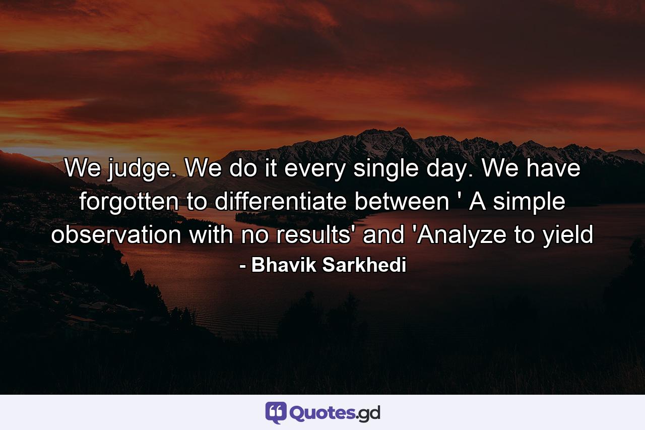 We judge. We do it every single day. We have forgotten to differentiate between ' A simple observation with no results' and 'Analyze to yield - Quote by Bhavik Sarkhedi