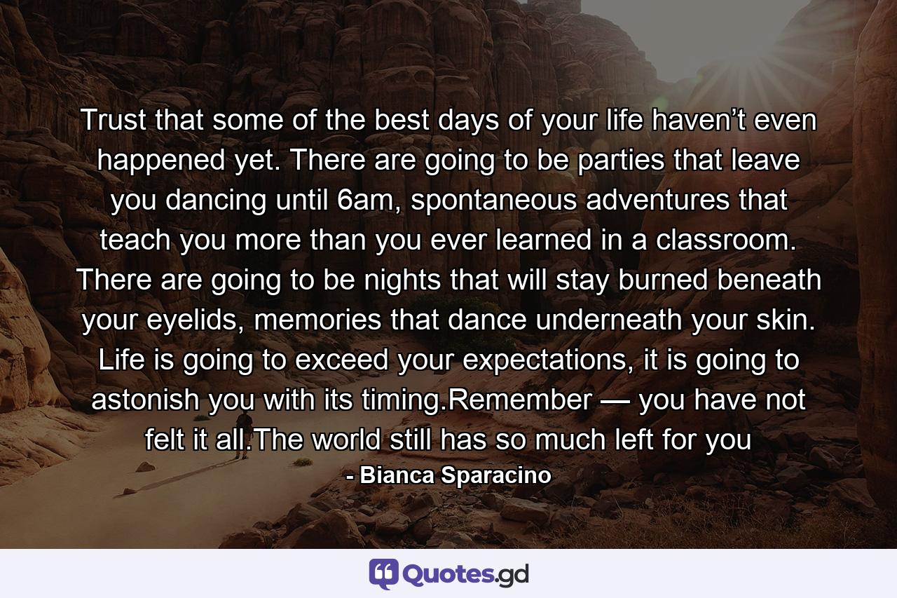 Trust that some of the best days of your life haven’t even happened yet. There are going to be parties that leave you dancing until 6am, spontaneous adventures that teach you more than you ever learned in a classroom. There are going to be nights that will stay burned beneath your eyelids, memories that dance underneath your skin. Life is going to exceed your expectations, it is going to astonish you with its timing.Remember — you have not felt it all.The world still has so much left for you - Quote by Bianca Sparacino