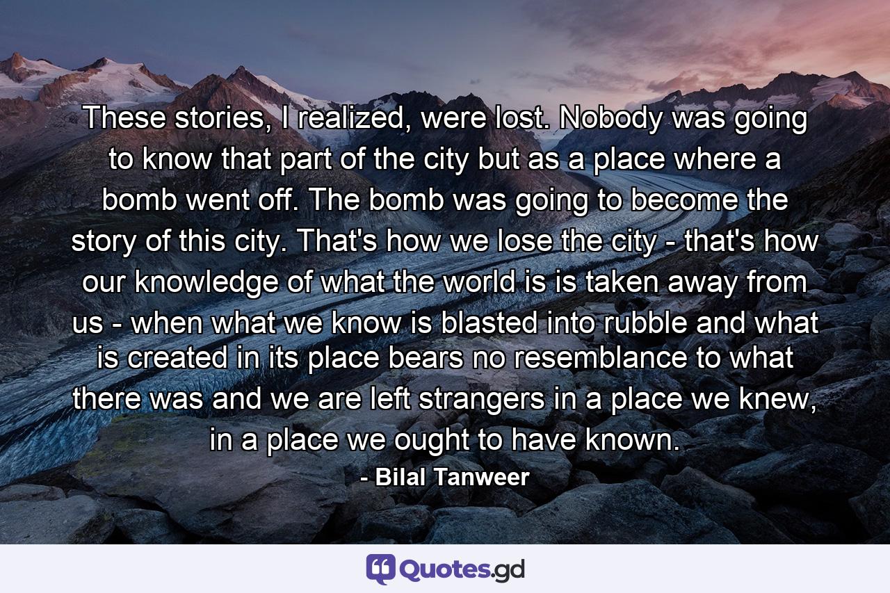 These stories, I realized, were lost. Nobody was going to know that part of the city but as a place where a bomb went off. The bomb was going to become the story of this city. That's how we lose the city - that's how our knowledge of what the world is is taken away from us - when what we know is blasted into rubble and what is created in its place bears no resemblance to what there was and we are left strangers in a place we knew, in a place we ought to have known. - Quote by Bilal Tanweer