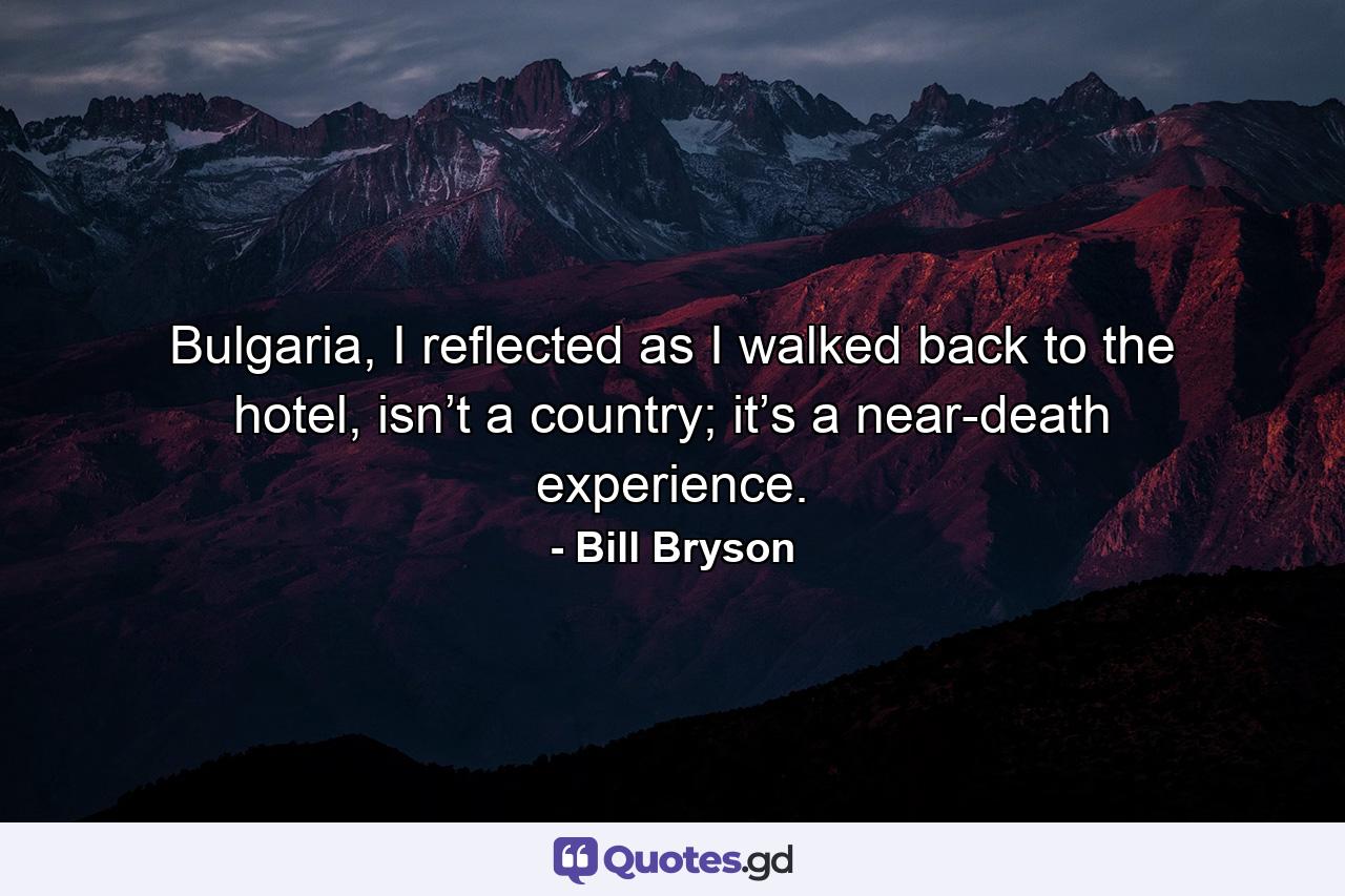 Bulgaria, I reflected as I walked back to the hotel, isn’t a country; it’s a near-death experience. - Quote by Bill Bryson