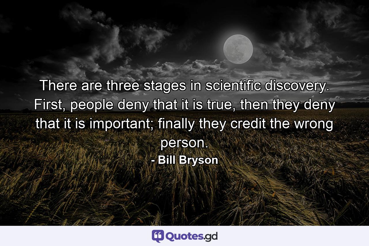 There are three stages in scientific discovery. First, people deny that it is true, then they deny that it is important; finally they credit the wrong person. - Quote by Bill Bryson