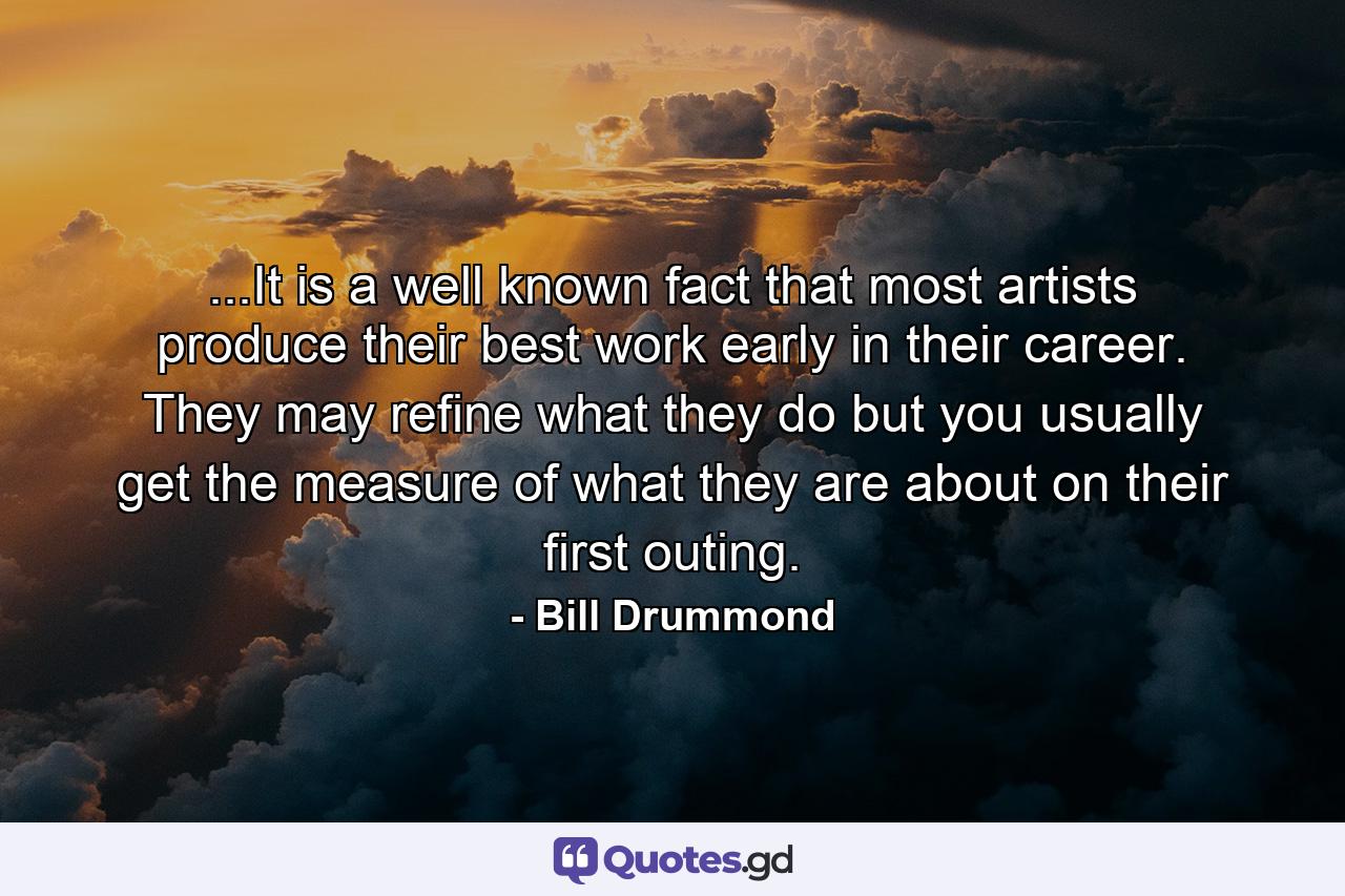 ...It is a well known fact that most artists produce their best work early in their career. They may refine what they do but you usually get the measure of what they are about on their first outing. - Quote by Bill Drummond