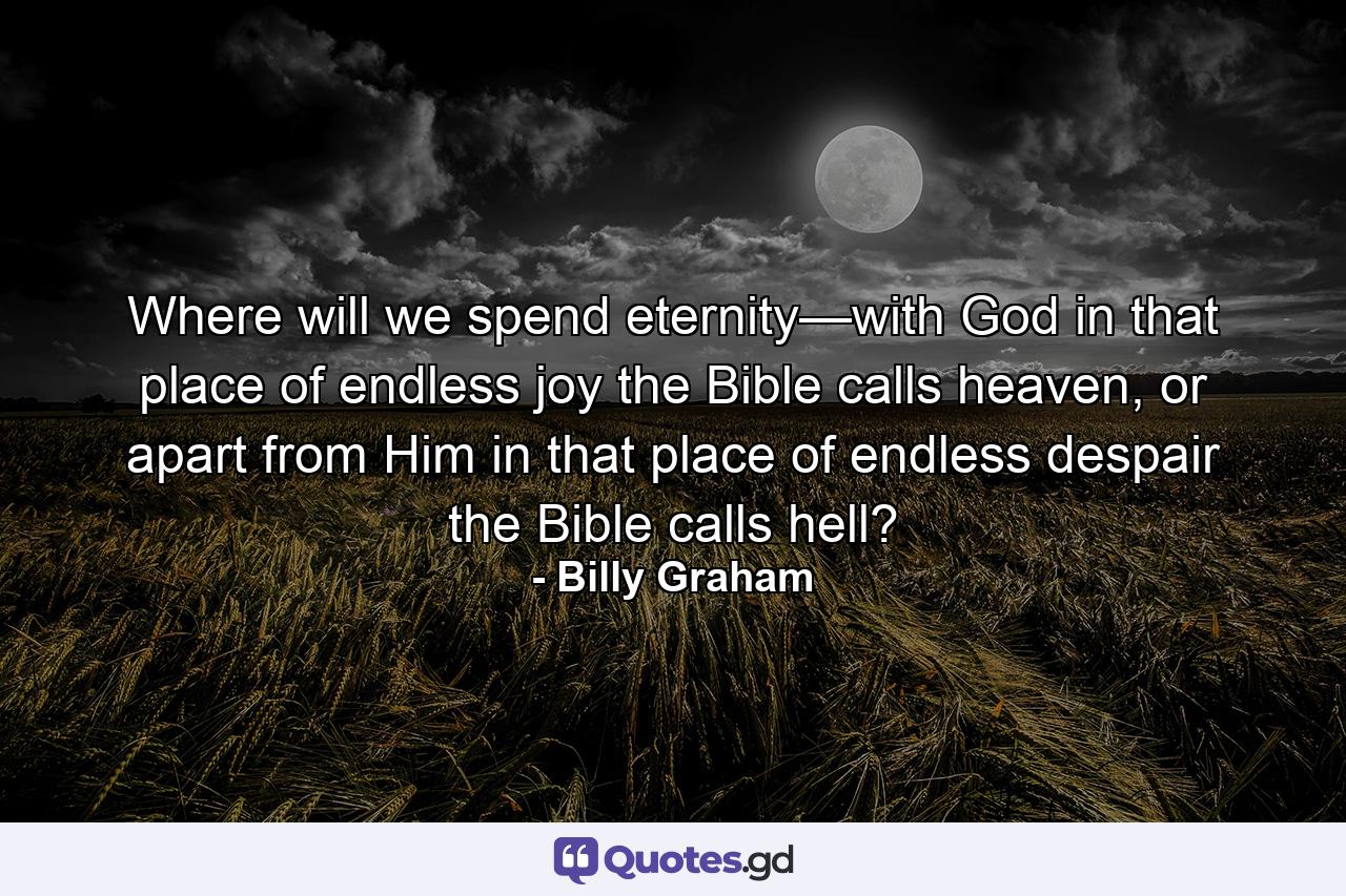 Where will we spend eternity—with God in that place of endless joy the Bible calls heaven, or apart from Him in that place of endless despair the Bible calls hell? - Quote by Billy Graham