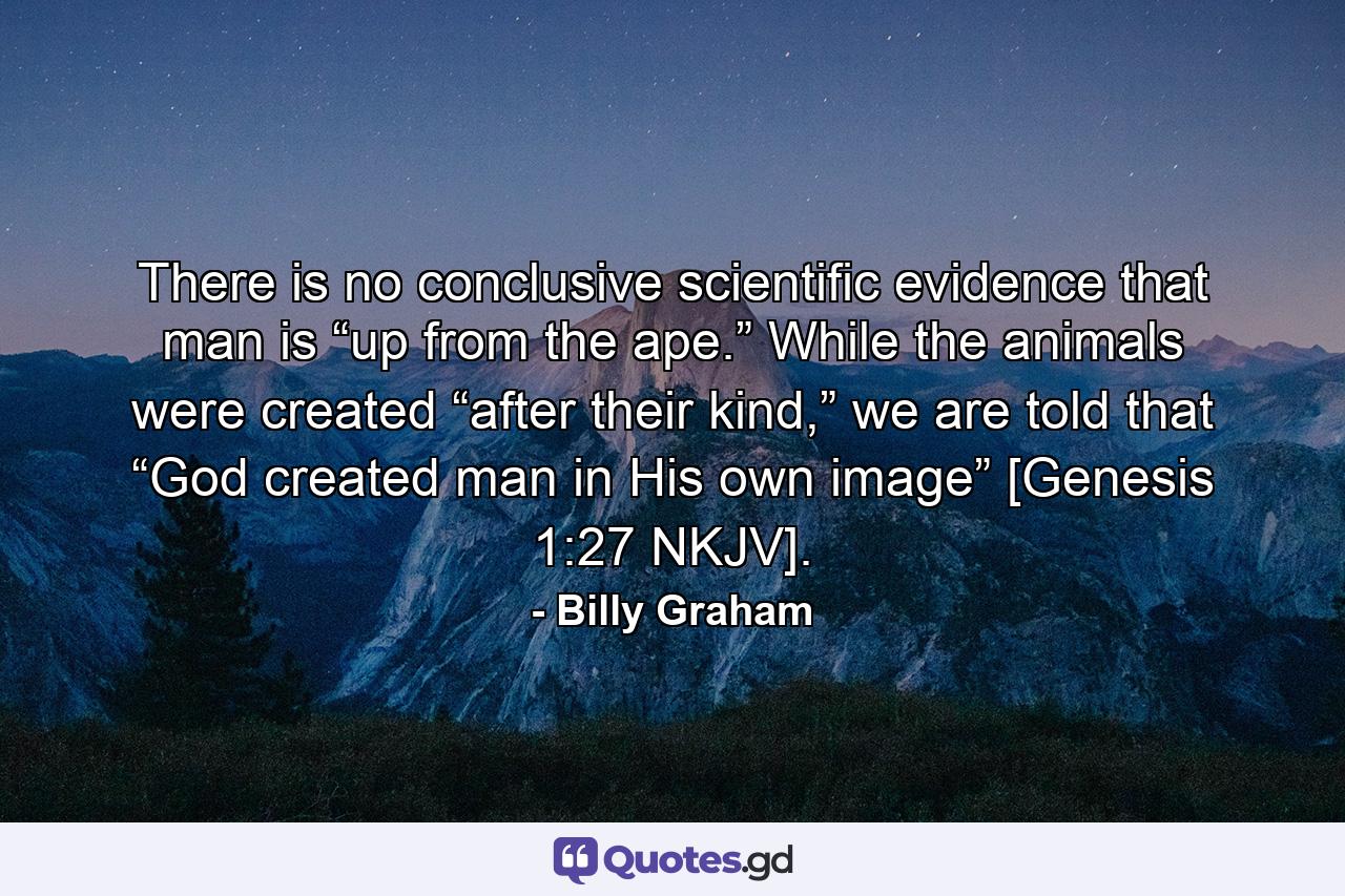 There is no conclusive scientific evidence that man is “up from the ape.” While the animals were created “after their kind,” we are told that “God created man in His own image” [Genesis 1:27 NKJV]. - Quote by Billy Graham