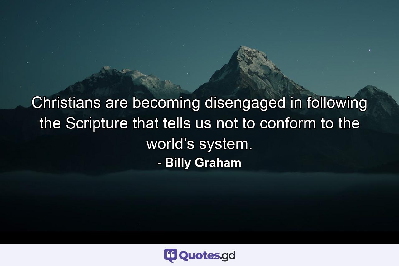 Christians are becoming disengaged in following the Scripture that tells us not to conform to the world’s system. - Quote by Billy Graham