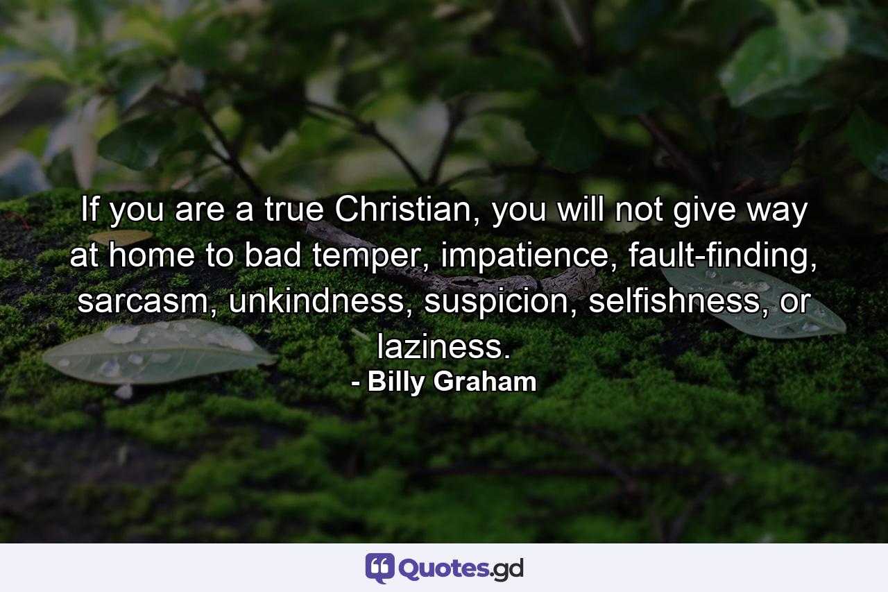 If you are a true Christian, you will not give way at home to bad temper, impatience, fault-finding, sarcasm, unkindness, suspicion, selfishness, or laziness. - Quote by Billy Graham