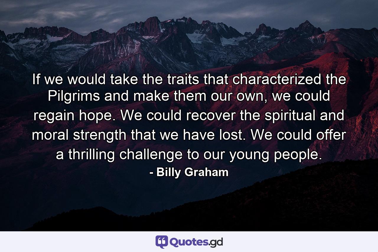 If we would take the traits that characterized the Pilgrims and make them our own, we could regain hope. We could recover the spiritual and moral strength that we have lost. We could offer a thrilling challenge to our young people. - Quote by Billy Graham