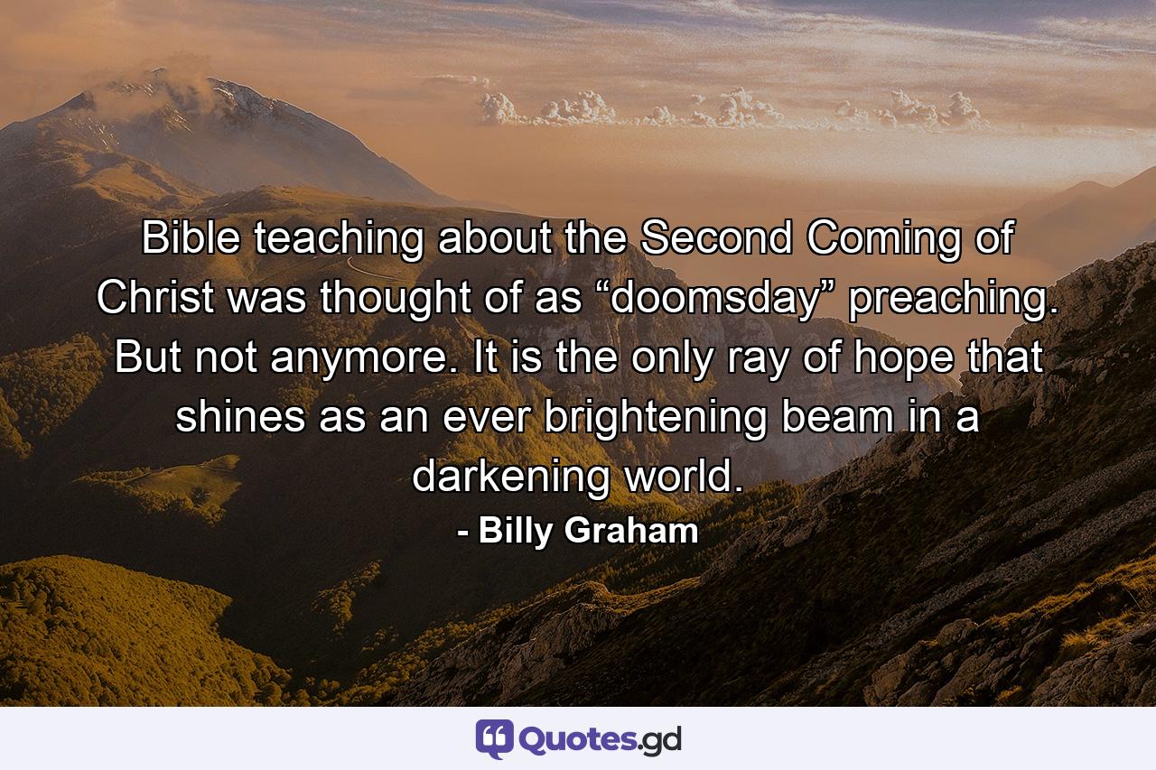 Bible teaching about the Second Coming of Christ was thought of as “doomsday” preaching. But not anymore. It is the only ray of hope that shines as an ever brightening beam in a darkening world. - Quote by Billy Graham