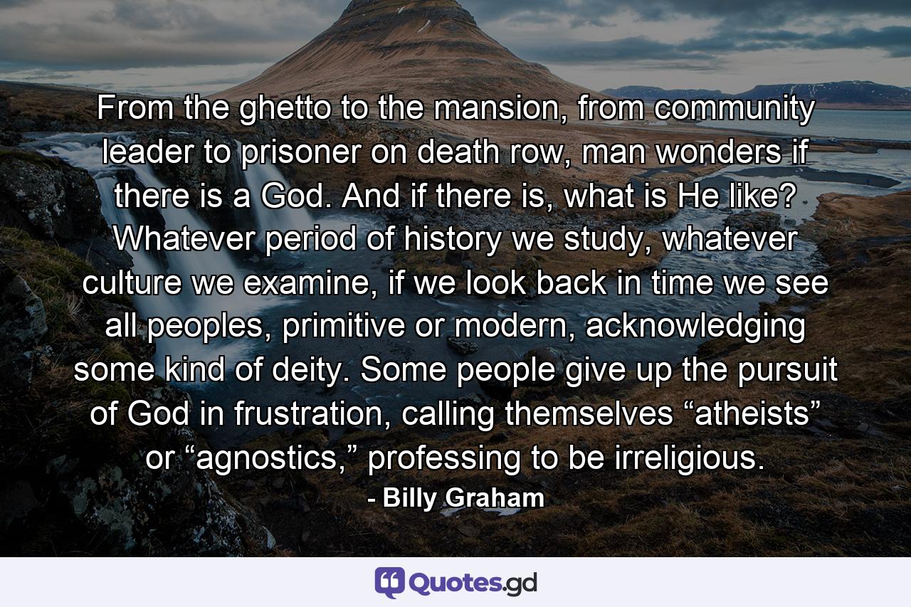 From the ghetto to the mansion, from community leader to prisoner on death row, man wonders if there is a God. And if there is, what is He like? Whatever period of history we study, whatever culture we examine, if we look back in time we see all peoples, primitive or modern, acknowledging some kind of deity. Some people give up the pursuit of God in frustration, calling themselves “atheists” or “agnostics,” professing to be irreligious. - Quote by Billy Graham