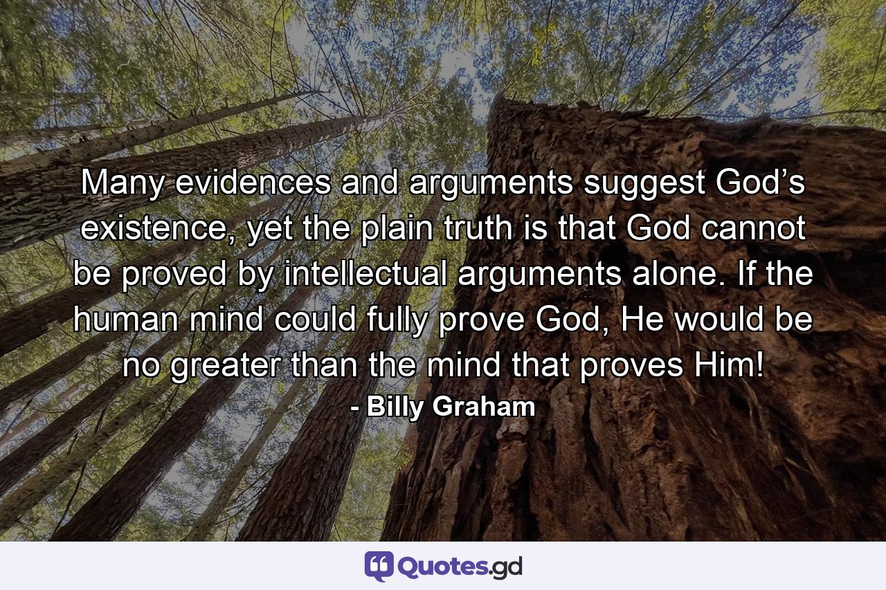 Many evidences and arguments suggest God’s existence, yet the plain truth is that God cannot be proved by intellectual arguments alone. If the human mind could fully prove God, He would be no greater than the mind that proves Him! - Quote by Billy Graham