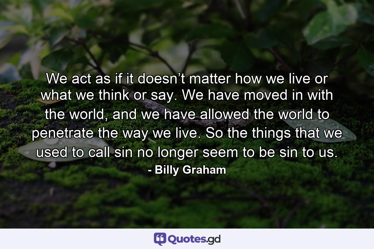 We act as if it doesn’t matter how we live or what we think or say. We have moved in with the world, and we have allowed the world to penetrate the way we live. So the things that we used to call sin no longer seem to be sin to us. - Quote by Billy Graham