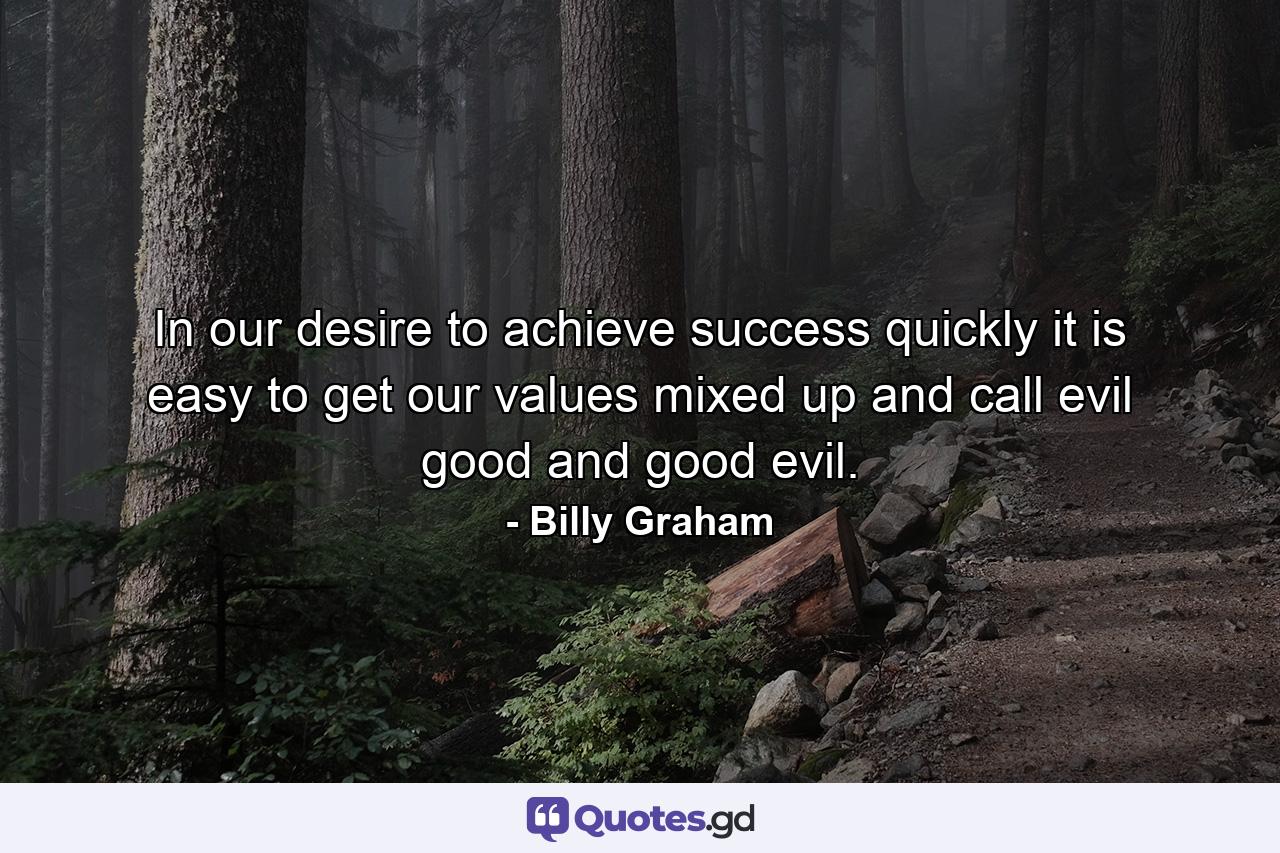 In our desire to achieve success quickly it is easy to get our values mixed up and call evil good and good evil. - Quote by Billy Graham