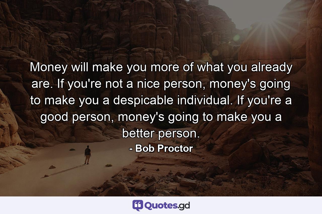 Money will make you more of what you already are. If you're not a nice person, money's going to make you a despicable individual. If you're a good person, money's going to make you a better person. - Quote by Bob Proctor