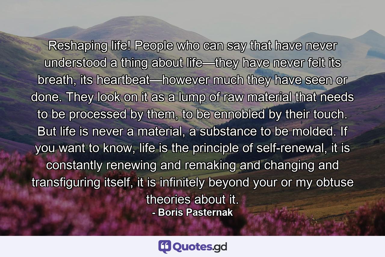 Reshaping life! People who can say that have never understood a thing about life—they have never felt its breath, its heartbeat—however much they have seen or done. They look on it as a lump of raw material that needs to be processed by them, to be ennobled by their touch. But life is never a material, a substance to be molded. If you want to know, life is the principle of self-renewal, it is constantly renewing and remaking and changing and transfiguring itself, it is infinitely beyond your or my obtuse theories about it. - Quote by Boris Pasternak