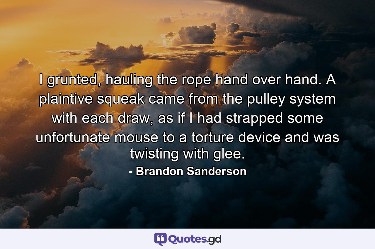 I grunted, hauling the rope hand over hand. A plaintive squeak came from the pulley system with each draw, as if I had strapped some unfortunate mouse to a torture device and was twisting with glee. - Quote by Brandon Sanderson