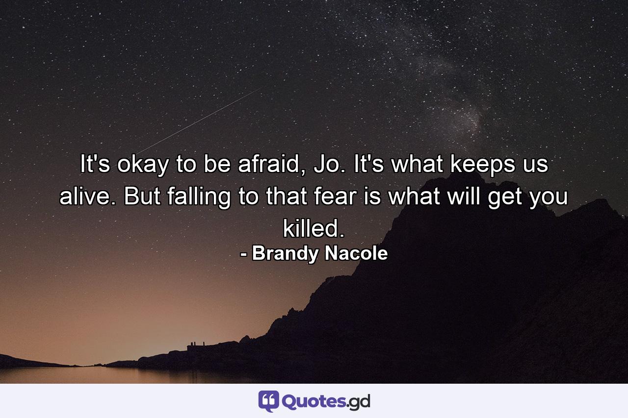 It's okay to be afraid, Jo. It's what keeps us alive. But falling to that fear is what will get you killed. - Quote by Brandy Nacole