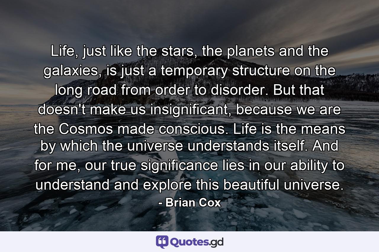 Life, just like the stars, the planets and the galaxies, is just a temporary structure on the long road from order to disorder. But that doesn't make us insignificant, because we are the Cosmos made conscious. Life is the means by which the universe understands itself. And for me, our true significance lies in our ability to understand and explore this beautiful universe. - Quote by Brian Cox