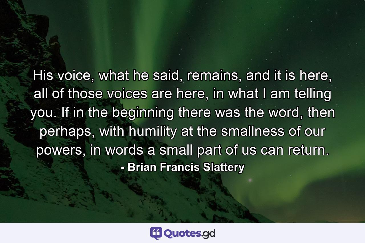 His voice, what he said, remains, and it is here, all of those voices are here, in what I am telling you. If in the beginning there was the word, then perhaps, with humility at the smallness of our powers, in words a small part of us can return. - Quote by Brian Francis Slattery