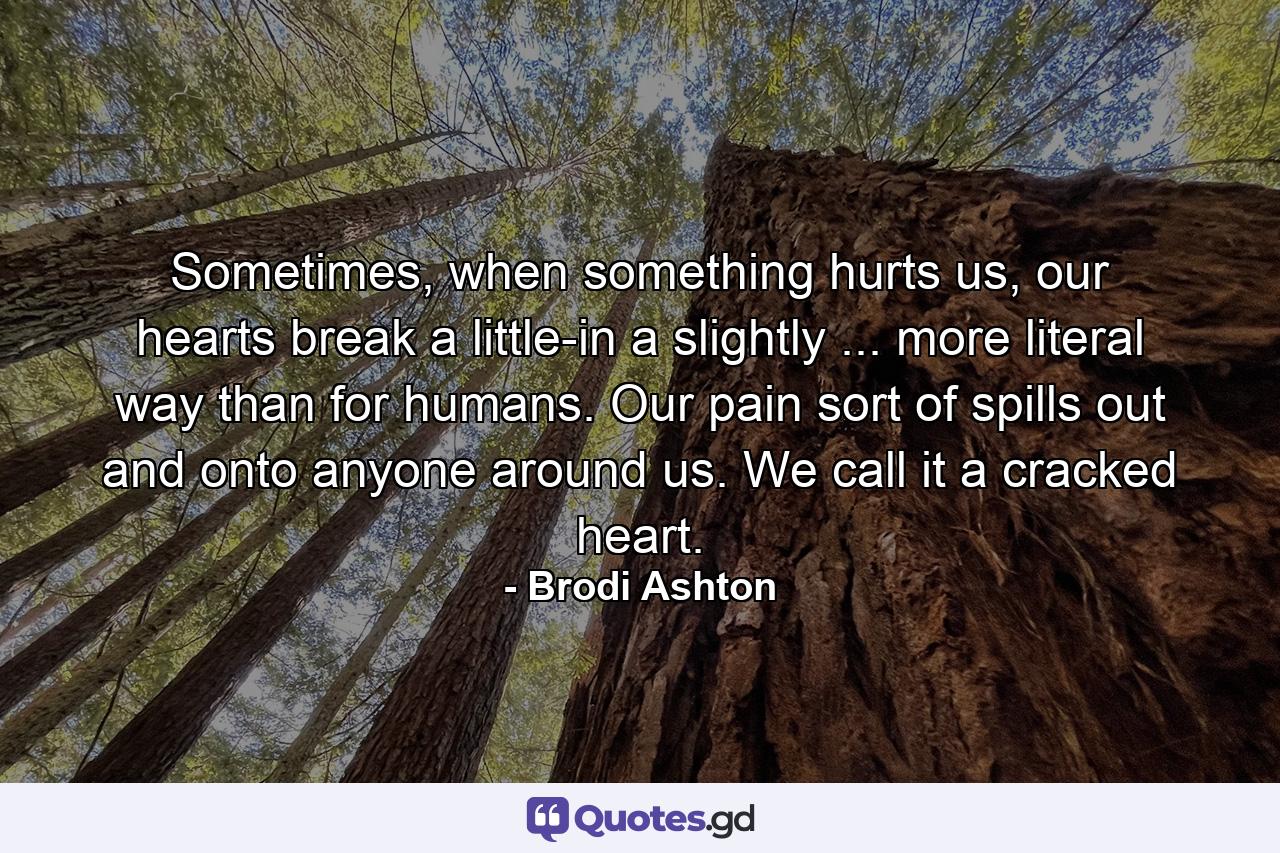 Sometimes, when something hurts us, our hearts break a little-in a slightly ... more literal way than for humans. Our pain sort of spills out and onto anyone around us. We call it a cracked heart. - Quote by Brodi Ashton