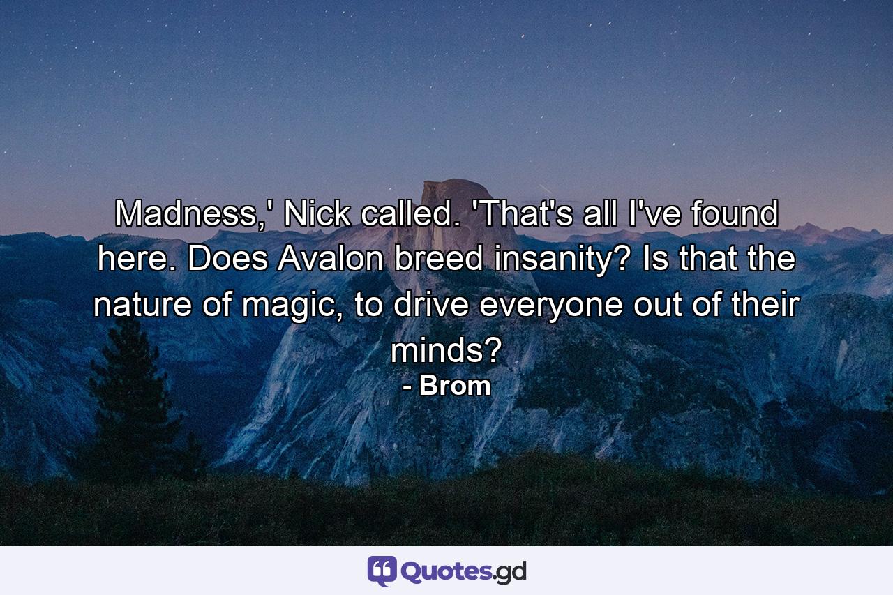 Madness,' Nick called. 'That's all I've found here. Does Avalon breed insanity? Is that the nature of magic, to drive everyone out of their minds? - Quote by Brom